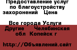 Предоставление услуг по благоустройству захоронений › Цена ­ 100 - Все города Услуги » Другие   . Челябинская обл.,Копейск г.
